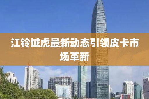 江鈴域虎最新動態(tài)引領(lǐng)皮卡市場革新