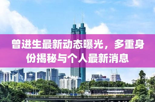曾進生最新動態(tài)曝光，多重身份揭秘與個人最新消息