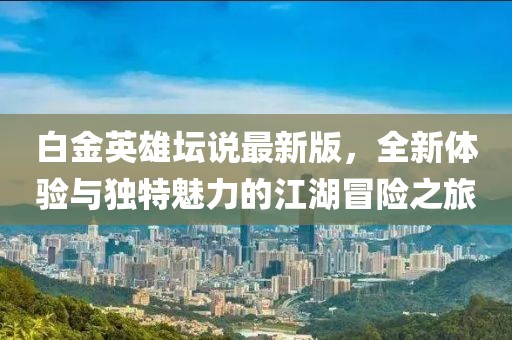 白金英雄壇說最新版，全新體驗與獨特魅力的江湖冒險之旅