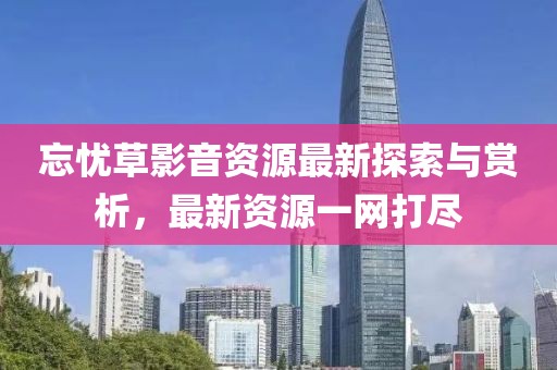 忘憂草影音資源最新探索與賞析，最新資源一網(wǎng)打盡