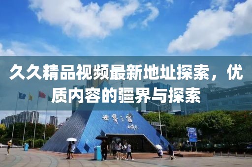 久久精品視頻最新地址探索，優(yōu)質(zhì)內(nèi)容的疆界與探索
