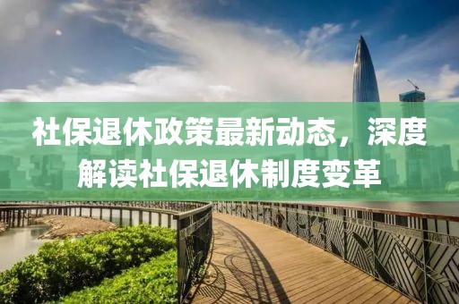 社保退休政策最新動(dòng)態(tài)，深度解讀社保退休制度變革