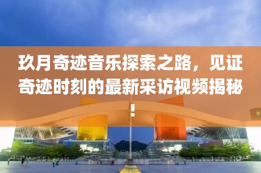 玖月奇跡音樂探索之路，見證奇跡時(shí)刻的最新采訪視頻揭秘！