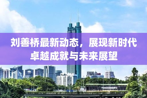 劉善橋最新動(dòng)態(tài)，展現(xiàn)新時(shí)代卓越成就與未來展望