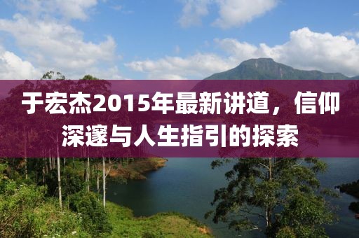 于宏杰2015年最新講道，信仰深邃與人生指引的探索