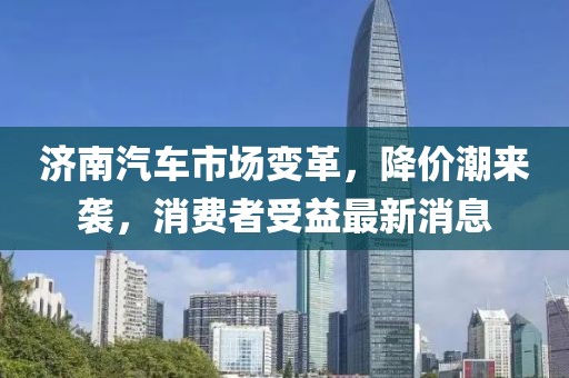 濟(jì)南汽車(chē)市場(chǎng)變革，降價(jià)潮來(lái)襲，消費(fèi)者受益最新消息