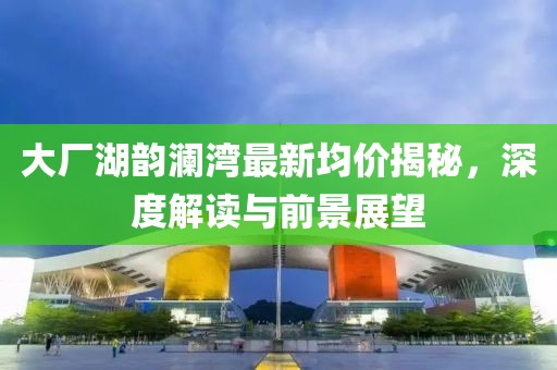 大廠湖韻瀾灣最新均價(jià)揭秘，深度解讀與前景展望