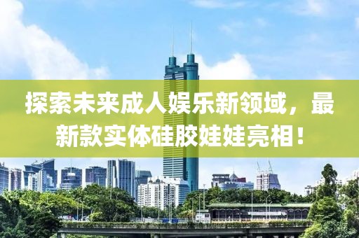 探索未來(lái)成人娛樂(lè)新領(lǐng)域，最新款實(shí)體硅膠娃娃亮相！