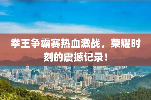 拳王爭霸賽熱血激戰(zhàn)，榮耀時刻的震撼記錄！