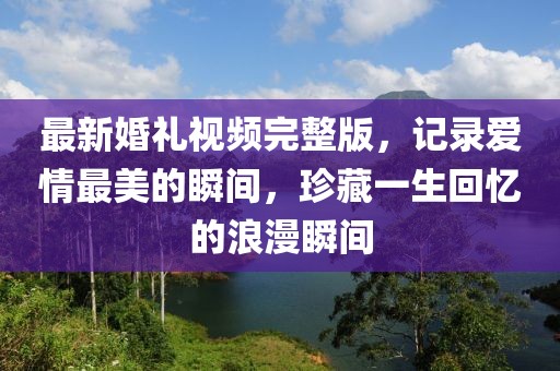 最新婚禮視頻完整版，記錄愛情最美的瞬間，珍藏一生回憶的浪漫瞬間
