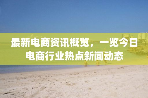 最新電商資訊概覽，一覽今日電商行業(yè)熱點(diǎn)新聞動(dòng)態(tài)