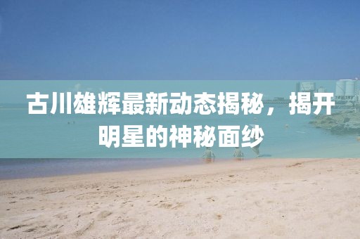古川雄輝最新動態(tài)揭秘，揭開明星的神秘面紗