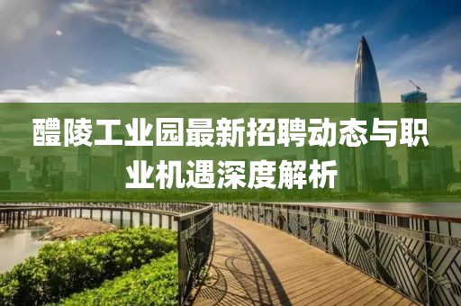 醴陵工業(yè)園最新招聘動(dòng)態(tài)與職業(yè)機(jī)遇深度解析