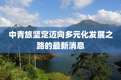 中青旅堅定邁向多元化發(fā)展之路的最新消息