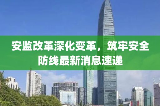 安監(jiān)改革深化變革，筑牢安全防線最新消息速遞