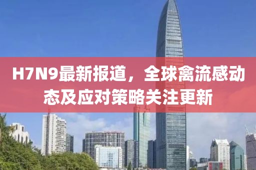 H7N9最新報(bào)道，全球禽流感動(dòng)態(tài)及應(yīng)對(duì)策略關(guān)注更新