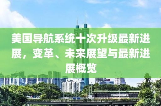 美國導(dǎo)航系統(tǒng)十次升級最新進(jìn)展，變革、未來展望與最新進(jìn)展概覽