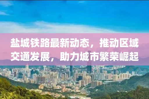 鹽城鐵路最新動態(tài)，推動區(qū)域交通發(fā)展，助力城市繁榮崛起
