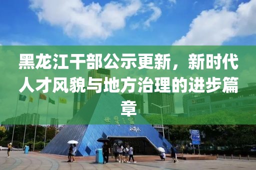 黑龍江干部公示更新，新時(shí)代人才風(fēng)貌與地方治理的進(jìn)步篇章