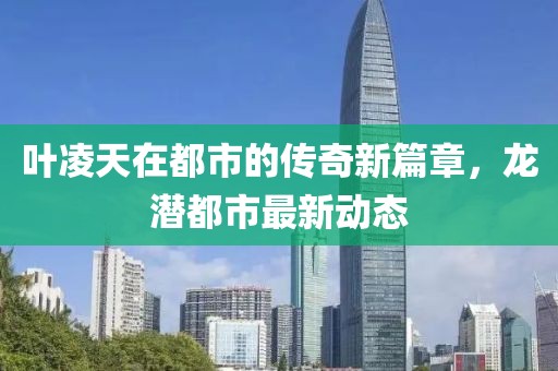 葉凌天在都市的傳奇新篇章，龍潛都市最新動(dòng)態(tài)