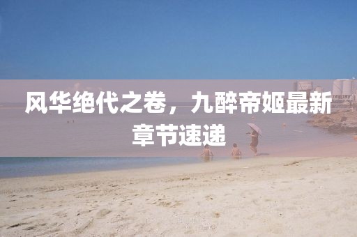 風華絕代之卷，九醉帝姬最新章節(jié)速遞