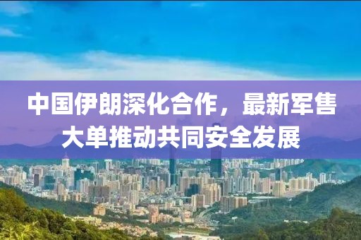 中國伊朗深化合作，最新軍售大單推動共同安全發(fā)展
