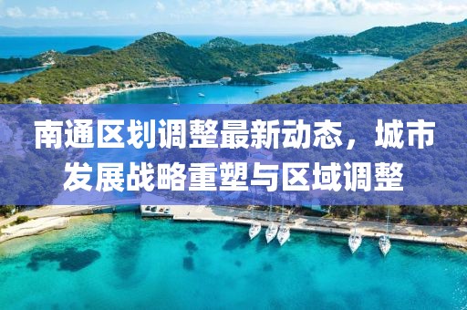 南通區(qū)劃調(diào)整最新動態(tài)，城市發(fā)展戰(zhàn)略重塑與區(qū)域調(diào)整