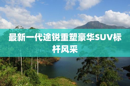 最新一代途銳重塑豪華SUV標(biāo)桿風(fēng)采