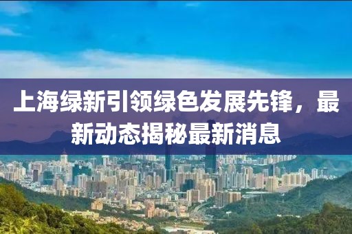 上海綠新引領(lǐng)綠色發(fā)展先鋒，最新動(dòng)態(tài)揭秘最新消息