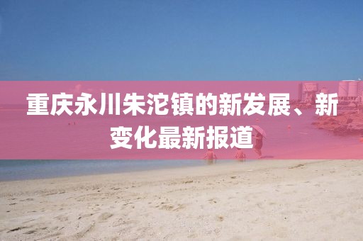 重慶永川朱沱鎮(zhèn)的新發(fā)展、新變化最新報道