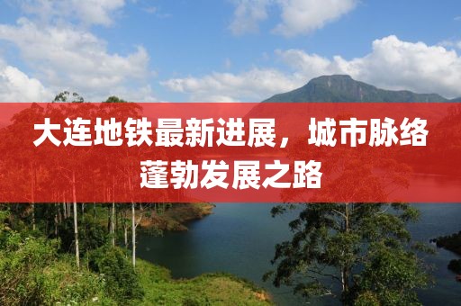 大連地鐵最新進(jìn)展，城市脈絡(luò)蓬勃發(fā)展之路
