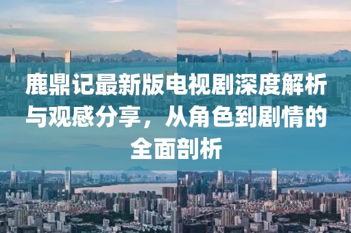 鹿鼎記最新版電視劇深度解析與觀感分享，從角色到劇情的全面剖析