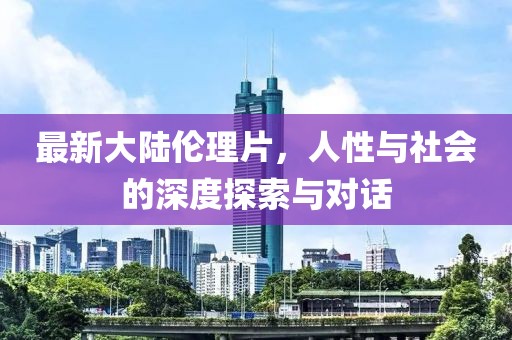 最新大陸倫理片，人性與社會(huì)的深度探索與對(duì)話