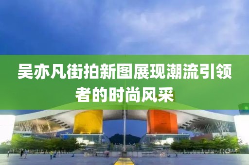 吳亦凡街拍新圖展現(xiàn)潮流引領(lǐng)者的時(shí)尚風(fēng)采