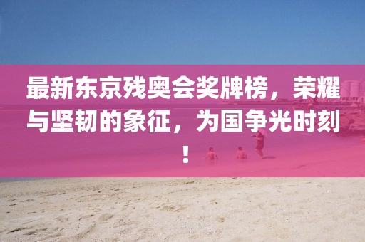 最新東京殘奧會獎牌榜，榮耀與堅韌的象征，為國爭光時刻！
