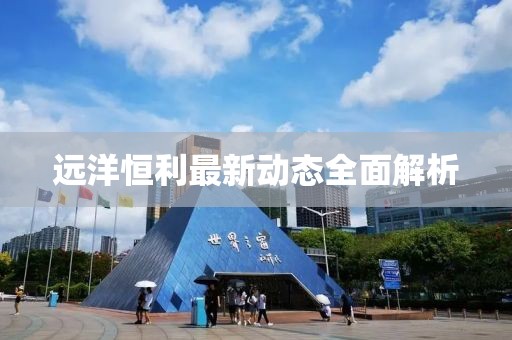 遠(yuǎn)洋恒利最新動態(tài)全面解析