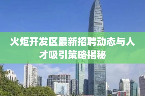 火炬開(kāi)發(fā)區(qū)最新招聘動(dòng)態(tài)與人才吸引策略揭秘