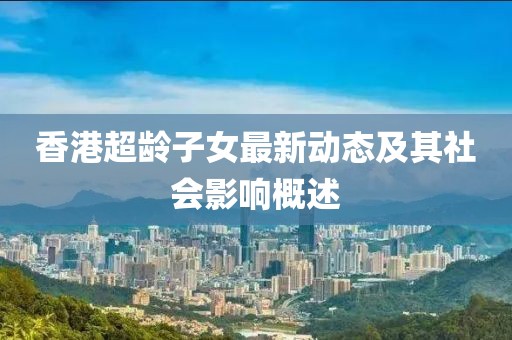 香港超齡子女最新動(dòng)態(tài)及其社會(huì)影響概述