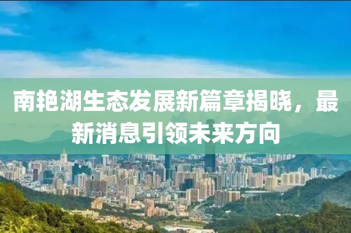 南艷湖生態(tài)發(fā)展新篇章揭曉，最新消息引領(lǐng)未來方向