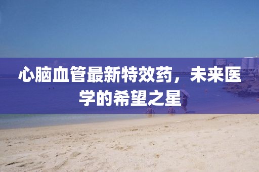 心腦血管最新特效藥，未來醫(yī)學(xué)的希望之星