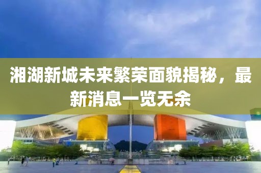 湘湖新城未來繁榮面貌揭秘，最新消息一覽無余