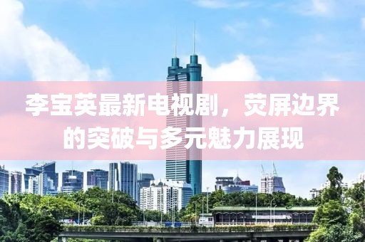 李寶英最新電視劇，熒屏邊界的突破與多元魅力展現(xiàn)
