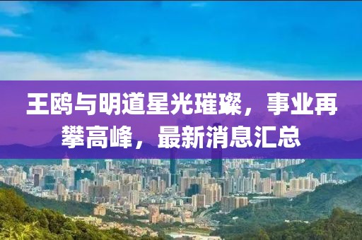 王鷗與明道星光璀璨，事業(yè)再攀高峰，最新消息匯總
