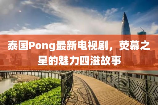 泰國(guó)Pong最新電視劇，熒幕之星的魅力四溢故事