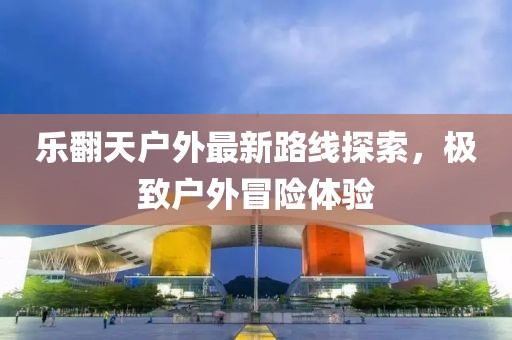樂翻天戶外最新路線探索，極致戶外冒險體驗