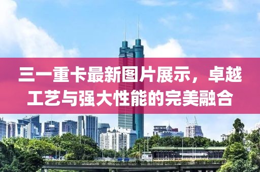 三一重卡最新圖片展示，卓越工藝與強(qiáng)大性能的完美融合
