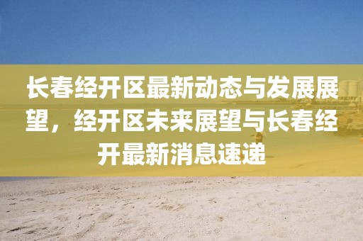 長(zhǎng)春經(jīng)開區(qū)最新動(dòng)態(tài)與發(fā)展展望，經(jīng)開區(qū)未來(lái)展望與長(zhǎng)春經(jīng)開最新消息速遞