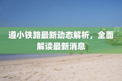 遵小鐵路最新動(dòng)態(tài)解析，全面解讀最新消息