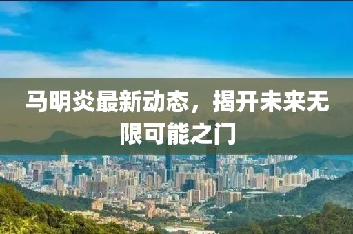 馬明炎最新動態(tài)，揭開未來無限可能之門