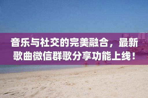 音樂與社交的完美融合，最新歌曲微信群歌分享功能上線！